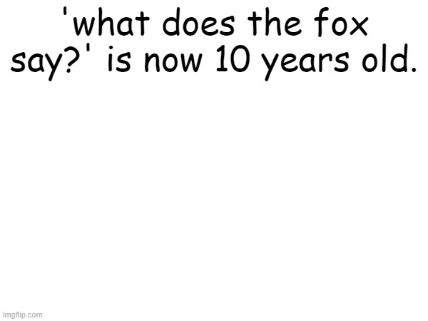 are we getting old??? | 'what does the fox say?' is now 10 years old. | image tagged in what does the fox say,gen z,millennials,memes | made w/ Imgflip meme maker