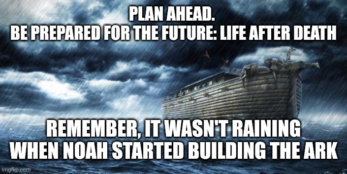 noahs ark | PLAN AHEAD. 
BE PREPARED FOR THE FUTURE: LIFE AFTER DEATH; REMEMBER, IT WASN'T RAINING WHEN NOAH STARTED BUILDING THE ARK | image tagged in noahs ark | made w/ Imgflip meme maker