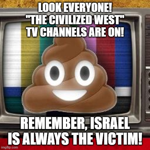 IsraHell Murdering 198 and Injuring 1600 Palestinians Since Jan. 2023: *Cricket Noise* Palestinians Retaliate: BREAKING NEWS!!! | LOOK EVERYONE!
"THE CIVILIZED WEST"
TV CHANNELS ARE ON! REMEMBER, ISRAEL IS ALWAYS THE VICTIM! | image tagged in the civilized west,israel,palestine,victim,victims,media lies | made w/ Imgflip meme maker