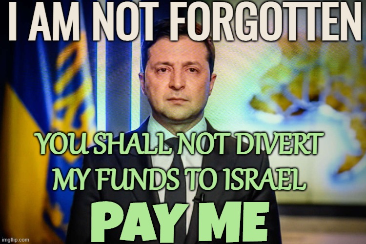White House looks to add Ukraine funds to Israel aid | I AM NOT FORGOTTEN; YOU SHALL NOT DIVERT
MY FUNDS TO ISRAEL; PAY ME | image tagged in zelensky,ukraine,white house,creepy joe biden,israel,congress | made w/ Imgflip meme maker