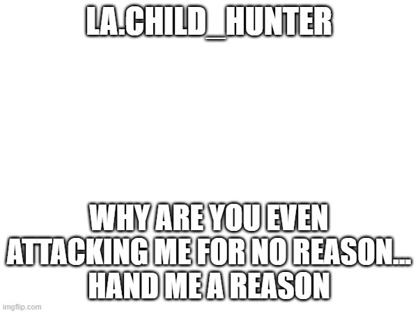 Please Explain, I AM INNOCENT. | LA.CHILD_HUNTER; WHY ARE YOU EVEN ATTACKING ME FOR NO REASON...
HAND ME A REASON | image tagged in why | made w/ Imgflip meme maker