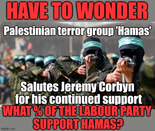 What % of The Labour Party Support Hamas? | HAVE TO WONDER; Starmer Embraces 'REFORM' Old man Starmer Glitter Bombed Rachel Reeves Liz Truss; #Careful how you vote #Immigration #Starmerout #Labour #wearecorbyn #KeirStarmer #DianeAbbott #McDonnell #cultofcorbyn #labourisdead #labourracism #socialistsunday #nevervotelabour #socialistanyday #Antisemitism #Savile #SavileGate #Paedo #Worboys #GroomingGangs #Paedophile #IllegalImmigration #Immigrants #Invasion #StarmerResign #Starmeriswrong #SirSoftie #SirSofty #Blair #Steroids #Economy #AR4PM #ShadowPM #ShadowDeputyPM #Rayner #AngelaRayner #ShadowChancellor #Reeves #RachelReeves #LizTruss #Truss Labour Conference 2023 #Glitter #GlitterBomb Corbyn Hamas Israel; WHAT % OF THE LABOUR PARTY 
SUPPORT HAMAS? | image tagged in hamas corbyn labour starmer,illegal immigration,free palestine israel,stop boats rwanda echr,20 mph ulez eu 4th tier | made w/ Imgflip meme maker