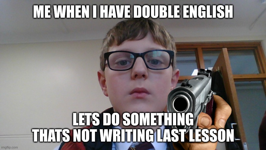 ME WHEN I HAVE DOUBLE ENGLISH; LETS DO SOMETHING THATS NOT WRITING LAST LESSON | image tagged in funny | made w/ Imgflip meme maker