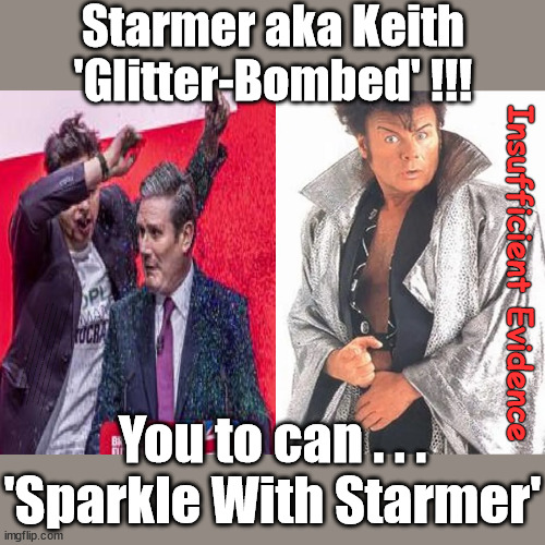 You too can . . . 'Sparkle With Starmer' | Starmer aka Keith
'Glitter-Bombed' !!! Insufficient Evidence; ARE YOU READY TO . . . Vote for my 10 year recovery plan; Starmer will be 71yrs old in 10yrs time All paid for with Pixie-Dust; Old man Starmer Glitter Bombed; The Labour Party Starmer Glitter Bombed; Rachel Reeves is Labours Liz Truss; #Careful how you vote #Immigration #Starmerout #Labour #wearecorbyn #KeirStarmer #DianeAbbott #McDonnell #cultofcorbyn #labourisdead #labourracism #socialistsunday #nevervotelabour #socialistanyday #Antisemitism #Savile #SavileGate #Paedo #Worboys #GroomingGangs #Paedophile #IllegalImmigration #Immigrants #Invasion #StarmerResign #Starmeriswrong #SirSoftie #SirSofty #Blair #Steroids #Economy #AR4PM #ShadowPM #ShadowDeputyPM #Rayner #AngelaRayner #ShadowChancellor #Reeves #RachelReeves #LizTruss #Truss Labour Conference 2023 #Glitter #GlitterBomb; Labour conference 2023; I'll fix everything before I'm 72 Sparkle Glitter; SPARKLE LIKE STARMER #GaryGlitter #InsufficientEvidence; You to can . . .
'Sparkle With Starmer' | image tagged in starmer gary glitter,stop boats rwanda echr,20 mph ulez eu 4th tier,labourisdead,illegal immigration,starmer savile | made w/ Imgflip meme maker