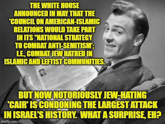 It's almost as if NO leftist has ever studied history instead of use its pages for their toilet paper. | THE WHITE HOUSE ANNOUNCED IN MAY THAT THE 'COUNCIL ON AMERICAN-ISLAMIC RELATIONS WOULD TAKE PART IN ITS “NATIONAL STRATEGY TO COMBAT ANTI-SEMITISM'; I.E., COMBAT JEW HATRED IN ISLAMIC AND LEFTIST COMMUNITIES. BUT NOW NOTORIOUSLY JEW-HATING 'CAIR' IS CONDONING THE LARGEST ATTACK IN ISRAEL’S HISTORY.  WHAT A SURPRISE, EH? | image tagged in 50's newspaper | made w/ Imgflip meme maker