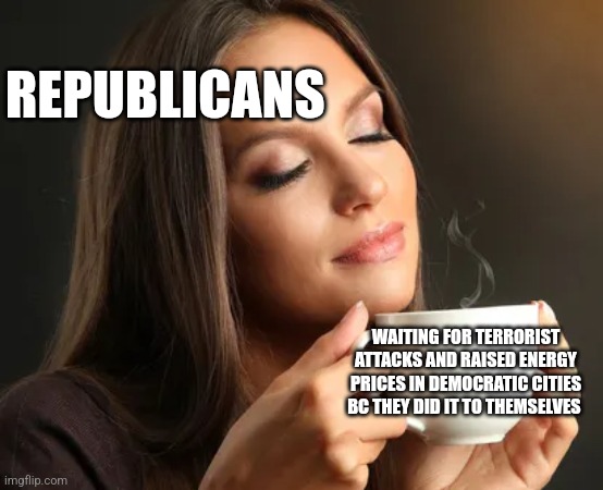 Cup of joe | REPUBLICANS; WAITING FOR TERRORIST ATTACKS AND RAISED ENERGY PRICES IN DEMOCRATIC CITIES BC THEY DID IT TO THEMSELVES | image tagged in cup of joe,funny memes | made w/ Imgflip meme maker