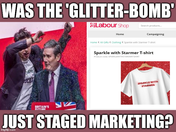 Was Starmer's Glitter-Bomb just staged marketing? | WAS THE 'GLITTER-BOMB'; Starmer aka Keith 'Glitter-Bombed' !!! Insufficient Evidence; ARE YOU READY TO . . . Vote for my 10 year recovery plan; Starmer will be 71yrs old in 10yrs time All paid for with Pixie-Dust; Old man Starmer Glitter Bombed; The Labour Party Starmer Glitter Bombed; Rachel Reeves is Labours Liz Truss; #Careful how you vote #Immigration #Starmerout #Labour #wearecorbyn #KeirStarmer #DianeAbbott #McDonnell #cultofcorbyn #labourisdead #labourracism #socialistsunday #nevervotelabour #socialistanyday #Antisemitism #Savile #SavileGate #Paedo #Worboys #GroomingGangs #Paedophile #IllegalImmigration #Immigrants #Invasion #StarmerResign #Starmeriswrong #SirSoftie #SirSofty #Blair #Steroids #Economy #AR4PM #ShadowPM #ShadowDeputyPM #Rayner #AngelaRayner #ShadowChancellor #Reeves #RachelReeves #LizTruss #Truss Labour Conference 2023 #Glitter #GlitterBomb Labour conference 2023 Sparkle Glitter 
SPARKLE LIKE STARMER #GaryGlitter #InsufficientEvidence You too can . . . 'Sparkle With Starmer' Glitter-Bomb staged - pitiful political stunt and marketing campaign -; JUST STAGED MARKETING? | image tagged in starmer conference glitter,labourisdead,illegal immigration,20 mph ulez eu 4th tier,stop boats rwanda echr,gary glitter savile | made w/ Imgflip meme maker
