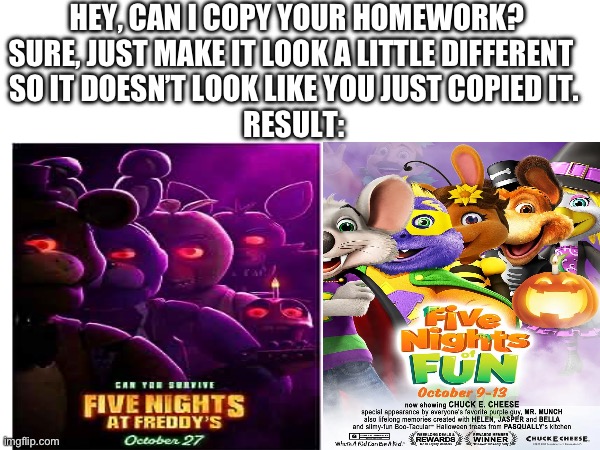 FNoF vs FNAF | HEY, CAN I COPY YOUR HOMEWORK?

SURE, JUST MAKE IT LOOK A LITTLE DIFFERENT 
SO IT DOESN’T LOOK LIKE YOU JUST COPIED IT.
RESULT: | image tagged in fnaf | made w/ Imgflip meme maker