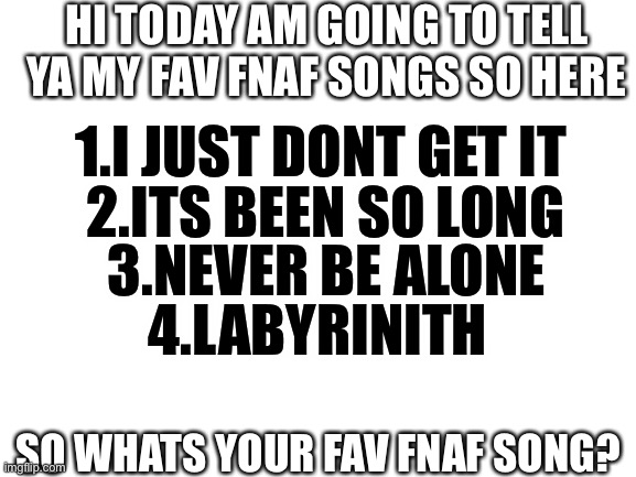 tell me | HI TODAY AM GOING TO TELL YA MY FAV FNAF SONGS SO HERE; 1.I JUST DONT GET IT; 2.ITS BEEN SO LONG; 3.NEVER BE ALONE; 4.LABYRINITH; SO WHATS YOUR FAV FNAF SONG? | image tagged in blank white template | made w/ Imgflip meme maker