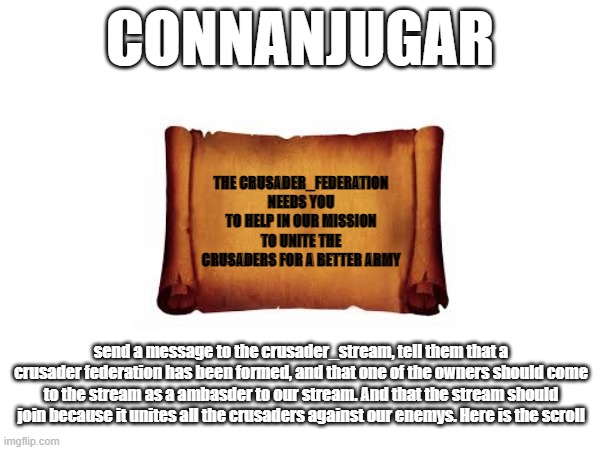 CONNANJUGAR; THE CRUSADER_FEDERATION NEEDS YOU TO HELP IN OUR MISSION TO UNITE THE CRUSADERS FOR A BETTER ARMY; send a message to the crusader_stream, tell them that a crusader federation has been formed, and that one of the owners should come to the stream as a ambasder to our stream. And that the stream should join because it unites all the crusaders against our enemys. Here is the scroll | made w/ Imgflip meme maker