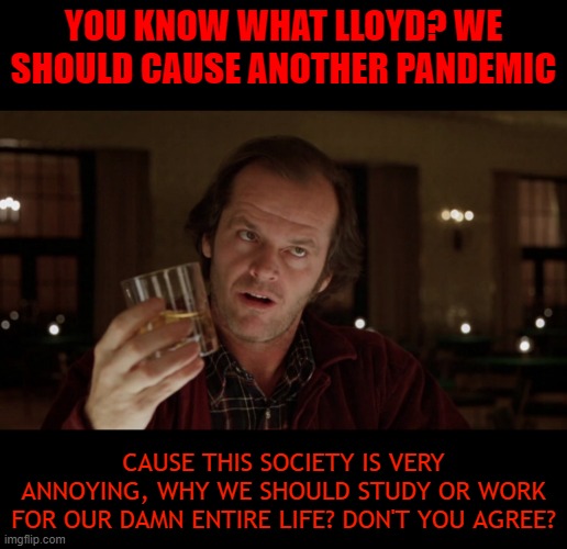 Let's be serious... | YOU KNOW WHAT LLOYD? WE SHOULD CAUSE ANOTHER PANDEMIC; CAUSE THIS SOCIETY IS VERY ANNOYING, WHY WE SHOULD STUDY OR WORK FOR OUR DAMN ENTIRE LIFE? DON'T YOU AGREE? | image tagged in jack torrance | made w/ Imgflip meme maker