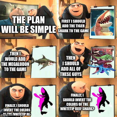 How hungry shark might be planning before putting the game | THE PLAN WILL BE SIMPLE; FIRST I SHOULD ADD THE TIGER SHARK TO THE GAME; THEN I WOULD ADD THE MEGALODON TO THE GAME; THEN I SHOULD ADD ALL OF THESE GUYS; FINALLY, I SHOULD INVERT THE COLORS OF THE WHITETIP REEF SHARK? FINALLY, I SHOULD INVERT THE COLORS OF THE WHITETIP RE- | image tagged in gru plan extended | made w/ Imgflip meme maker