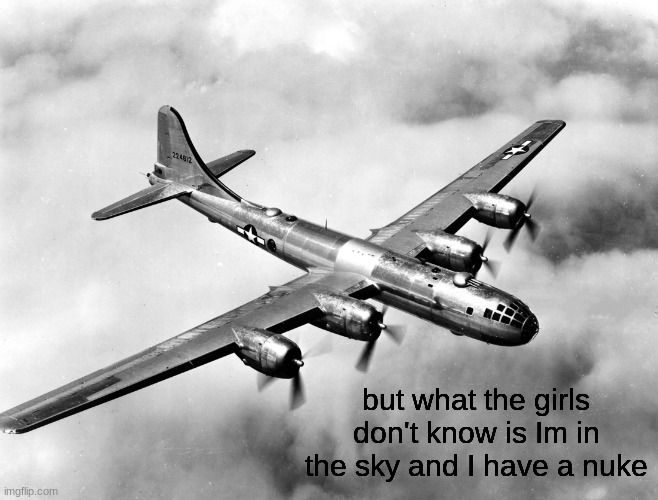 the better pic of the b29 | but what the girls don't know is Im in the sky and I have a nuke | image tagged in the better pic of the b29 | made w/ Imgflip meme maker
