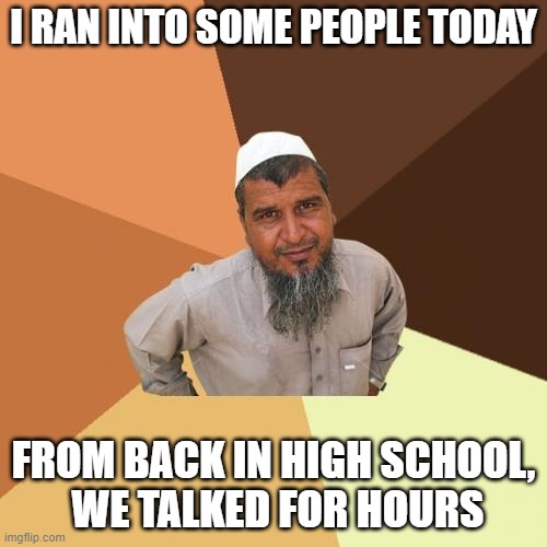 Ordinary Muslim Man Meme | I RAN INTO SOME PEOPLE TODAY; FROM BACK IN HIGH SCHOOL,
 WE TALKED FOR HOURS | image tagged in memes,ordinary muslim man,high school | made w/ Imgflip meme maker