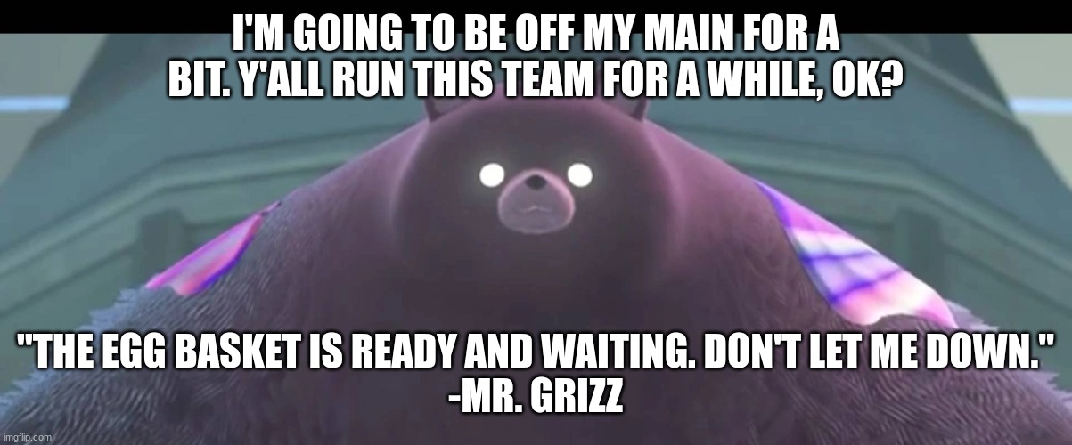 BTW I'm adding Mr. Grizz to the team. I trust y'all won't fail me. | I'M GOING TO BE OFF MY MAIN FOR A BIT. Y'ALL RUN THIS TEAM FOR A WHILE, OK? "THE EGG BASKET IS READY AND WAITING. DON'T LET ME DOWN."
-MR. GRIZZ | image tagged in mr grizz | made w/ Imgflip meme maker