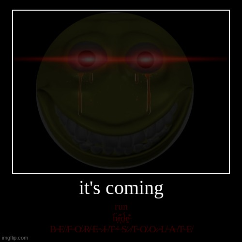 it's coming | it's coming | run
ḧ̷ͅi̵̦͒ḏ̵́ḙ̶͊
B̶ ̴E̸ ̸F̶ ̶O̸ ̷R̸ ̶E̶ ̴ ̷I̵ ̸T̶ ̴'̶ ̵S̸ ̷ ̸T̴ ̵O̸ ̷O̷ ̷ ̵L̸ ̶A̶ ̸T̴ ̵E̸ | image tagged in help me,save me,run,before it's too late | made w/ Imgflip demotivational maker