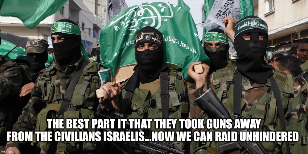 Hamas (10%) for big guy | THE BEST PART IT THAT THEY TOOK GUNS AWAY FROM THE CIVILIANS ISRAELIS…NOW WE CAN RAID UNHINDERED | image tagged in hamas,memes,gifs | made w/ Imgflip meme maker