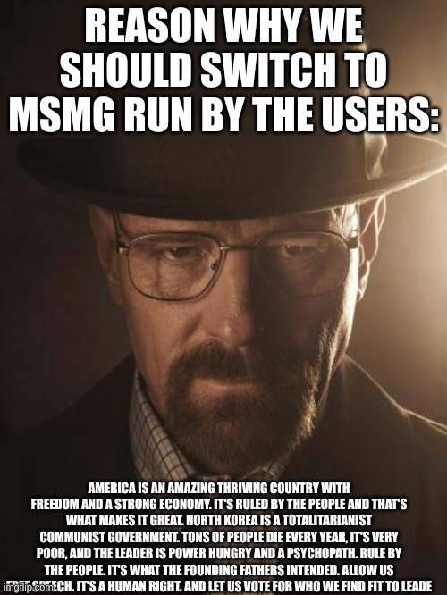 if you actually read allat, Thank you so much for listening to me spout | REASON WHY WE SHOULD SWITCH TO MSMG RUN BY THE USERS:; AMERICA IS AN AMAZING THRIVING COUNTRY WITH FREEDOM AND A STRONG ECONOMY. IT'S RULED BY THE PEOPLE AND THAT'S WHAT MAKES IT GREAT. NORTH KOREA IS A TOTALITARIANIST COMMUNIST GOVERNMENT. TONS OF PEOPLE DIE EVERY YEAR, IT'S VERY POOR, AND THE LEADER IS POWER HUNGRY AND A PSYCHOPATH. RULE BY THE PEOPLE. IT'S WHAT THE FOUNDING FATHERS INTENDED. ALLOW US FREE SPEECH. IT'S A HUMAN RIGHT. AND LET US VOTE FOR WHO WE FIND FIT TO LEADE | image tagged in walter white | made w/ Imgflip meme maker