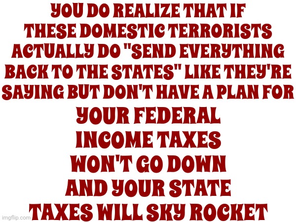 It's Called "Critical Thinking".  You Should Try It Some Time | YOU DO REALIZE THAT IF THESE DOMESTIC TERRORISTS ACTUALLY DO "SEND EVERYTHING BACK TO THE STATES" LIKE THEY'RE SAYING BUT DON'T HAVE A PLAN FOR; YOUR FEDERAL INCOME TAXES WON'T GO DOWN AND YOUR STATE TAXES WILL SKY ROCKET | image tagged in critical thinking,education,intelligence,scumbag maga,scumbag republicans,lock him up | made w/ Imgflip meme maker