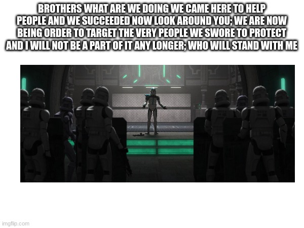 BROTHERS WHAT ARE WE DOING WE CAME HERE TO HELP PEOPLE AND WE SUCCEEDED NOW LOOK AROUND YOU; WE ARE NOW BEING ORDER TO TARGET THE VERY PEOPLE WE SWORE TO PROTECT AND I WILL NOT BE A PART OF IT ANY LONGER; WHO WILL STAND WITH ME | made w/ Imgflip meme maker