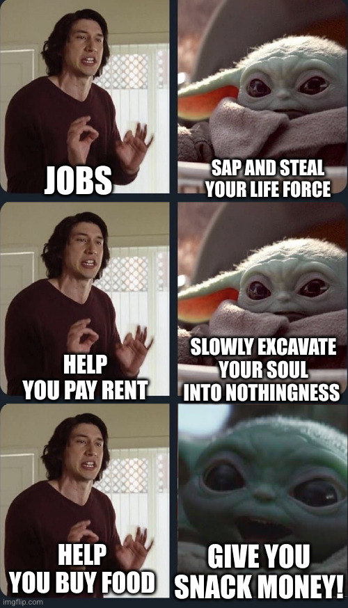 Baby Yoda Job | SAP AND STEAL YOUR LIFE FORCE; JOBS; SLOWLY EXCAVATE YOUR SOUL INTO NOTHINGNESS; HELP YOU PAY RENT; HELP YOU BUY FOOD; GIVE YOU SNACK MONEY! | image tagged in kylo ren teacher baby yoda to speak,job,soul sucking,rent | made w/ Imgflip meme maker