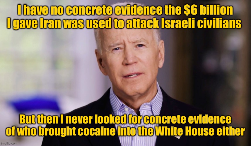 Joe knows | I have no concrete evidence the $6 billion I gave Iran was used to attack Israeli civilians; But then I never looked for concrete evidence of who brought cocaine into the White House either | image tagged in joe biden 2020,israeli war,hamas,iran | made w/ Imgflip meme maker