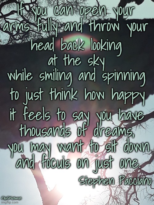 If you can open your arms fully and throw your; head back looking at the sky
while smiling and spinning; to just think how happy; it feels to say you have
thousands of dreams, you may want to sit down
and focuis on just one. Stephen Pacciano; C&GPictures | made w/ Imgflip meme maker