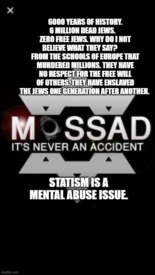 Mossad | 6000 YEARS OF HISTORY. 6 MILLION DEAD JEWS.     ZERO FREE JEWS. WHY DO I NOT BELIEVE WHAT THEY SAY?         FROM THE SCHOOLS OF EUROPE THAT MURDERED MILLIONS. THEY HAVE NO RESPECT FOR THE FREE WILL OF OTHERS. THEY HAVE ENSLAVED THE JEWS ONE GENERATION AFTER ANOTHER. STATISM IS A MENTAL ABUSE ISSUE. | image tagged in mossad | made w/ Imgflip meme maker