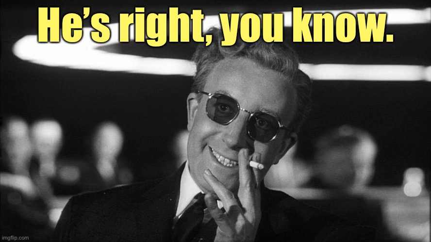 Doctor Strangelove says... | He’s right, you know. | image tagged in doctor strangelove says | made w/ Imgflip meme maker