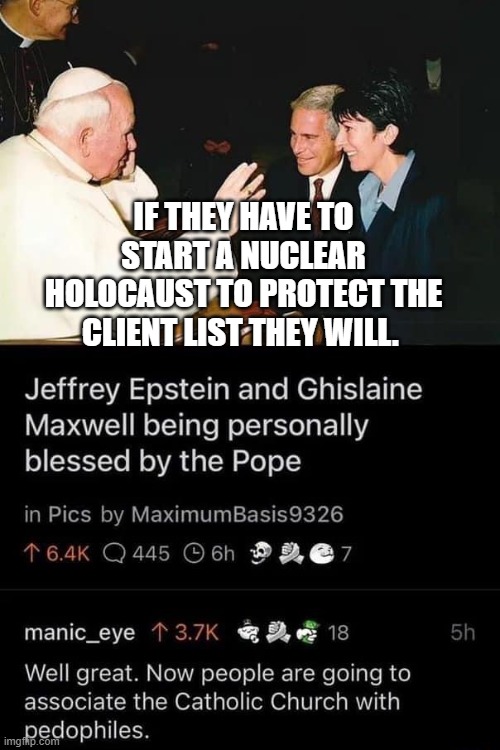 Jeffrey Epstein Ghislaine Maxwell Pope | IF THEY HAVE TO START A NUCLEAR HOLOCAUST TO PROTECT THE CLIENT LIST THEY WILL. | image tagged in jeffrey epstein ghislaine maxwell pope | made w/ Imgflip meme maker