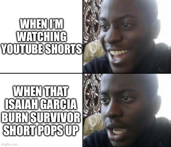 Happy / Shock | WHEN I’M WATCHING YOUTUBE SHORTS; WHEN THAT ISAIAH GARCIA BURN SURVIVOR SHORT POPS UP | image tagged in happy / shock | made w/ Imgflip meme maker