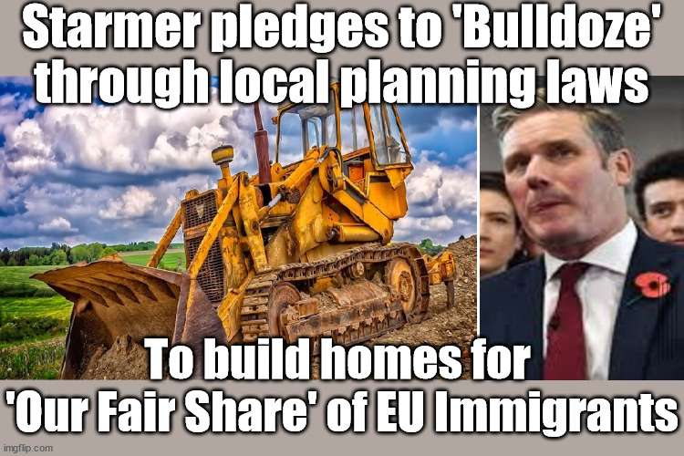 Starmer pledges to 'Bulldoze'his way through local planning laws | Starmer pledges to 'Bulldoze'
through local planning laws; UK not taking 'fair share'; EU HAS LOST CONTROL OF ITS BORDERS ! Careful how you vote; Starmer's EU exchange deal = People Trafficking !!! Starmer to Betray Britain . . . #Burden Sharing #Quid Pro Quo #100,000; #Immigration #Starmerout #Labour #wearecorbyn #KeirStarmer #DianeAbbott #McDonnell #cultofcorbyn #labourisdead #labourracism #socialistsunday #nevervotelabour #socialistanyday #Antisemitism #Savile #SavileGate #Paedo #Worboys #GroomingGangs #Paedophile #IllegalImmigration #Immigrants #Invasion #Starmeriswrong #SirSoftie #SirSofty #Blair #Steroids #BibbyStockholm #Barge #burdonsharing #QuidProQuo; EU Migrant Exchange Deal? #Burden Sharing #QuidProQuo #100,000;  Careful how you vote #Bulldoze; To build homes for 
'Our Fair Share' of EU Immigrants | image tagged in bulldoze local planning,illegal immigration,labourisdead,stop boats rwanda echr,20 mph ulez eu 4th tier,uk take fair share | made w/ Imgflip meme maker