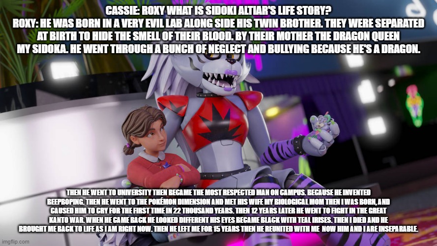 roxy explains her dad's life story. | CASSIE: ROXY WHAT IS SIDOKI ALTIAR'S LIFE STORY?
ROXY: HE WAS BORN IN A VERY EVIL LAB ALONG SIDE HIS TWIN BROTHER. THEY WERE SEPARATED AT BIRTH TO HIDE THE SMELL OF THEIR BLOOD. BY THEIR MOTHER THE DRAGON QUEEN MY SIDOKA. HE WENT THROUGH A BUNCH OF NEGLECT AND BULLYING BECAUSE HE'S A DRAGON. THEN HE WENT TO UNIVERSITY THEN BECAME THE MOST RESPECTED MAN ON CAMPUS. BECAUSE HE INVENTED BEEPBOPING. THEN HE WENT TO THE POKÉMON DIMENSION AND MET HIS WIFE MY BIOLOGICAL MOM THEN I WAS BORN, AND CAUSED HIM TO CRY FOR THE FIRST TIME IN 22 THOUSAND YEARS. THEN 12 YEARS LATER HE WENT TO FIGHT IN THE GREAT KANTO WAR. WHEN HE CAME BACK HE LOOKED DIFFERENT HIS EYES BECAME BLACK WITH TEAL IRISES. THEN I DIED AND HE BROUGHT ME BACK TO LIFE AS I AM RIGHT NOW. THEN HE LEFT ME FOR 15 YEARS THEN HE REUNITED WITH ME  NOW HIM AND I ARE INSEPARABLE. | image tagged in fnaf security breach ruin,deviantart | made w/ Imgflip meme maker