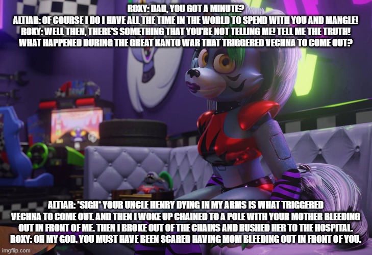 altiar comes clean | ROXY: DAD, YOU GOT A MINUTE?
ALTIAR: OF COURSE I DO I HAVE ALL THE TIME IN THE WORLD TO SPEND WITH YOU AND MANGLE!
ROXY: WELL THEN, THERE'S SOMETHING THAT YOU'RE NOT TELLING ME! TELL ME THE TRUTH! WHAT HAPPENED DURING THE GREAT KANTO WAR THAT TRIGGERED VECHNA TO COME OUT? ALTIAR: *SIGH* YOUR UNCLE HENRY DYING IN MY ARMS IS WHAT TRIGGERED VECHNA TO COME OUT. AND THEN I WOKE UP CHAINED TO A POLE WITH YOUR MOTHER BLEEDING OUT IN FRONT OF ME. THEN I BROKE OUT OF THE CHAINS AND RUSHED HER TO THE HOSPITAL.
ROXY: OH MY GOD. YOU MUST HAVE BEEN SCARED HAVING MOM BLEEDING OUT IN FRONT OF YOU. | image tagged in fnaf security breach,deviantart | made w/ Imgflip meme maker