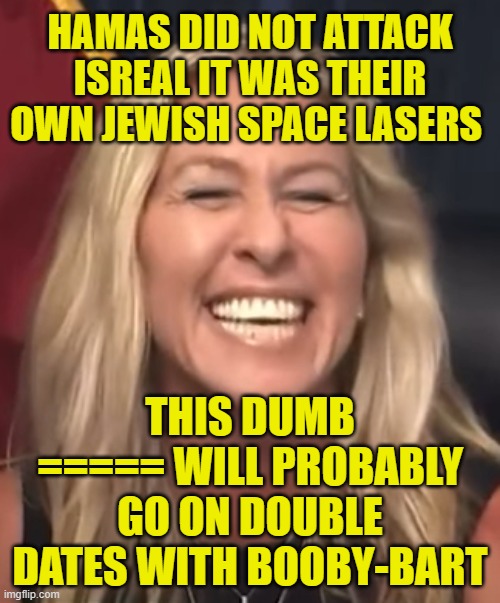 Marjorie Taylor Greene | HAMAS DID NOT ATTACK ISREAL IT WAS THEIR OWN JEWISH SPACE LASERS; THIS DUMB ===== WILL PROBABLY GO ON DOUBLE DATES WITH BOOBY-BART | image tagged in marjorie taylor greene | made w/ Imgflip meme maker