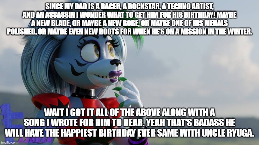 roxy decides what to get her dad for his birthday | SINCE MY DAD IS A RACER, A ROCKSTAR, A TECHNO ARTIST, AND AN ASSASSIN I WONDER WHAT TO GET HIM FOR HIS BIRTHDAY! MAYBE A NEW BLADE, OR MAYBE A NEW ROBE, OR MAYBE ONE OF HIS MEDALS POLISHED, OR MAYBE EVEN NEW BOOTS FOR WHEN HE'S ON A MISSION IN THE WINTER. WAIT I GOT IT ALL OF THE ABOVE ALONG WITH A SONG I WROTE FOR HIM TO HEAR. YEAH THAT'S BADASS HE WILL HAVE THE HAPPIEST BIRTHDAY EVER SAME WITH UNCLE RYUGA. | image tagged in fnaf security breach,deviantart | made w/ Imgflip meme maker
