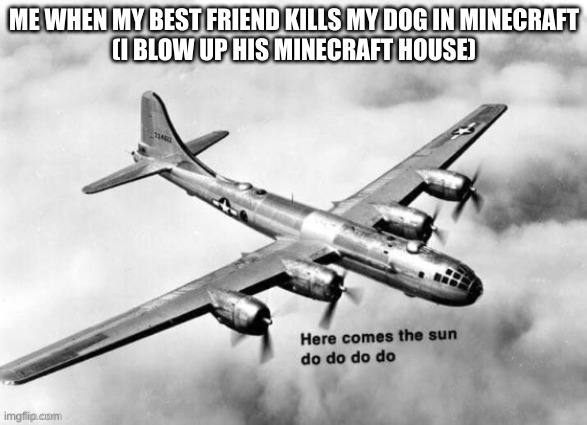 I can't be the only one right? | ME WHEN MY BEST FRIEND KILLS MY DOG IN MINECRAFT
(I BLOW UP HIS MINECRAFT HOUSE) | image tagged in here comes the sun dodododo b29 | made w/ Imgflip meme maker