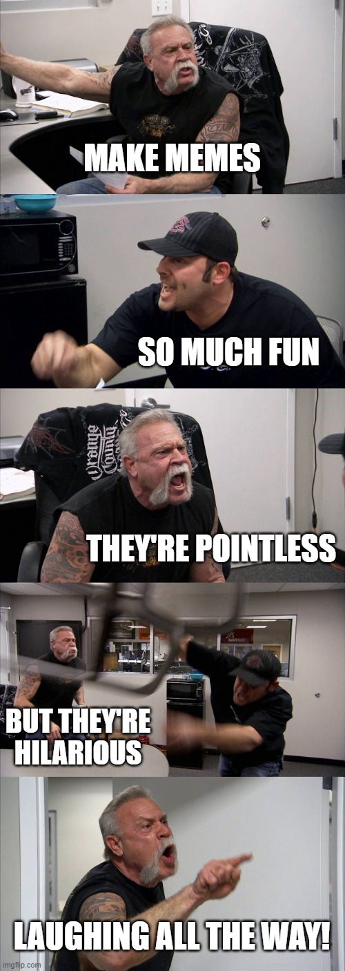 makes no sense Part 2 | MAKE MEMES; SO MUCH FUN; THEY'RE POINTLESS; BUT THEY'RE HILARIOUS; LAUGHING ALL THE WAY! | image tagged in memes,american chopper argument | made w/ Imgflip meme maker