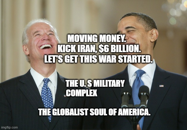 Biden Obama laugh | MOVING MONEY.     KICK IRAN, $6 BILLION. LET'S GET THIS WAR STARTED. THE U. S MILITARY COMPLEX                                         THE GLOBALIST SOUL OF AMERICA. | image tagged in biden obama laugh | made w/ Imgflip meme maker