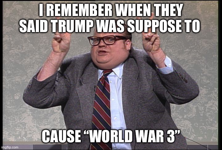 WW3 | I REMEMBER WHEN THEY SAID TRUMP WAS SUPPOSE TO; CAUSE “WORLD WAR 3” | image tagged in chris farley quotes,donald trump,world war 3 | made w/ Imgflip meme maker