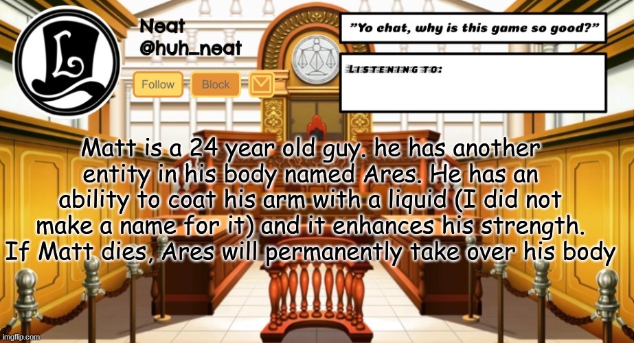 Huh_neat announcement template | Matt is a 24 year old guy. he has another entity in his body named Ares. He has an ability to coat his arm with a liquid (I did not make a name for it) and it enhances his strength. If Matt dies, Ares will permanently take over his body | image tagged in huh_neat announcement template | made w/ Imgflip meme maker
