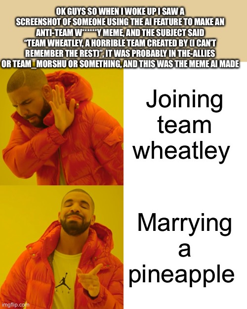 If it’s an actual post, send the link | OK GUYS SO WHEN I WOKE UP I SAW A SCREENSHOT OF SOMEONE USING THE AI FEATURE TO MAKE AN ANTI-TEAM W******Y MEME, AND THE SUBJECT SAID “TEAM WHEATLEY, A HORRIBLE TEAM CREATED BY (I CAN’T REMEMBER THE REST)”, IT WAS PROBABLY IN THE-ALLIES OR TEAM_MORSHU OR SOMETHING, AND THIS WAS THE MEME AI MADE; Joining team wheatley; Marrying a pineapple | image tagged in memes,drake hotline bling | made w/ Imgflip meme maker