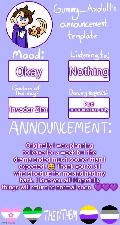 <3 | Nothing; Okay; Paid commissions only; Invader Zim; Originally I was planning to leave for a week but the drama ended much sooner than I expected. 😅 Thank you to all who stood up for me and had my back. I love you all! Hopefully things will return to normal soon. 💜💜💜 | image tagged in gummy's announcement template 2 | made w/ Imgflip meme maker