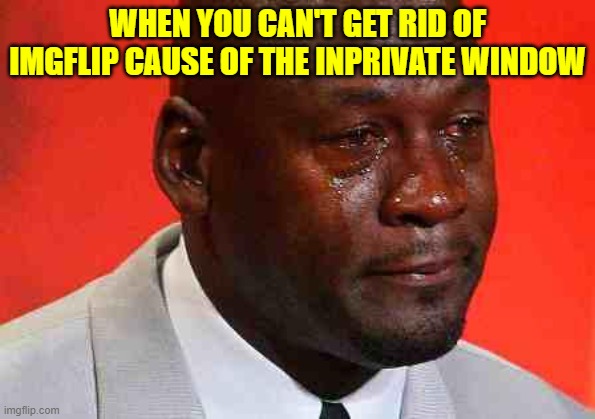 crying michael jordan | WHEN YOU CAN'T GET RID OF IMGFLIP CAUSE OF THE INPRIVATE WINDOW | image tagged in crying michael jordan | made w/ Imgflip meme maker