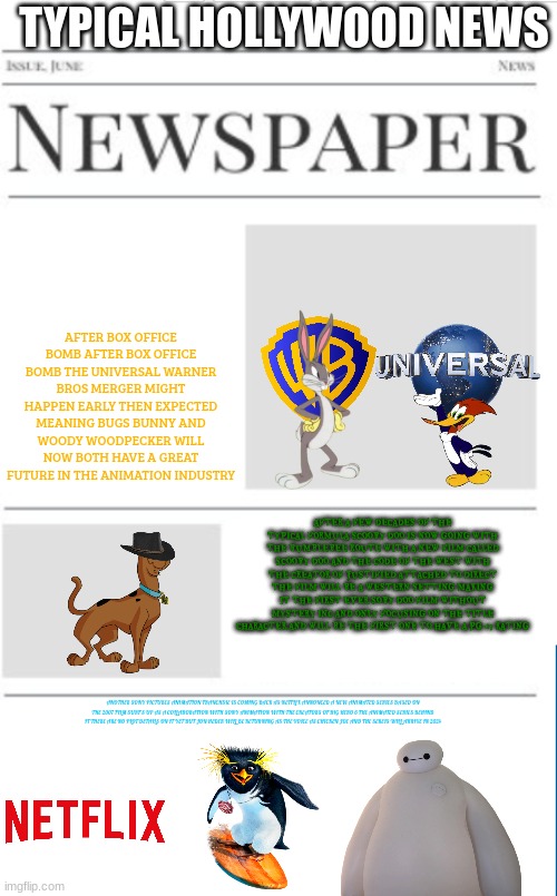 typical hollywood news volume 29 | TYPICAL HOLLYWOOD NEWS; AFTER BOX OFFICE BOMB AFTER BOX OFFICE BOMB THE UNIVERSAL WARNER BROS MERGER MIGHT HAPPEN EARLY THEN EXPECTED MEANING BUGS BUNNY AND WOODY WOODPECKER WILL NOW BOTH HAVE A GREAT FUTURE IN THE ANIMATION INDUSTRY; AFTER A FEW DECADES OF THE TYPICAL FORMULA SCOOBY DOO IS NOW GOING WITH THE BUMBLEBEE ROUTE WITH A NEW FILM CALLED SCOOBY DOO AND THE CODE OF THE WEST WITH THE CREATOR OF JUSTIFIED ATTACHED TO DIRECT THE FILM WILL BE A WESTERN SETTING MAKING IT THE FIRST EVER SOBY DOO FILM WITHOUT MYSTERY INC AND ONLY FOCUSING ON THE TITLE CHARACTER AND WILL BE THE FIRST ONE TO HAVE A PG-13 RATING; ANOTHER SONY PICTURES ANIMATION FRANCHSIE IS COMING BACK AS NETFLIX ANNONCED A NEW ANIMATED SERIES BASED ON THE 2007 FILM SURF'S UP AS A COLLABORATION WITH SONY ANIMATION WITH THE CREATORS OF BIG HERO 6 THE ANIMATED SERIES BEHIND IT THERE ARE NO PLOT DETAILS ON IT YET BUT JON HEDER WILL BE RETURNING AS THE VOICE AS CHICKEN JOE AND THE SEREIS WILL ARRIVE IN 2024 | image tagged in blank newspaper,hollywood,prediction,fake,surf's up,merger | made w/ Imgflip meme maker