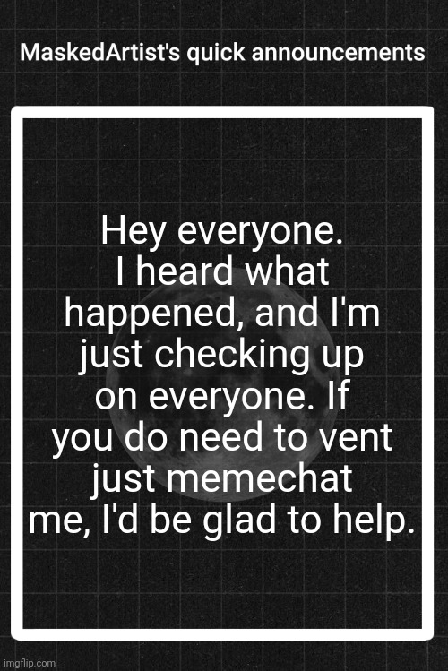 <3 | Hey everyone. I heard what happened, and I'm just checking up on everyone. If you do need to vent just memechat me, I'd be glad to help. | image tagged in anartistwithamask's quick announcements | made w/ Imgflip meme maker
