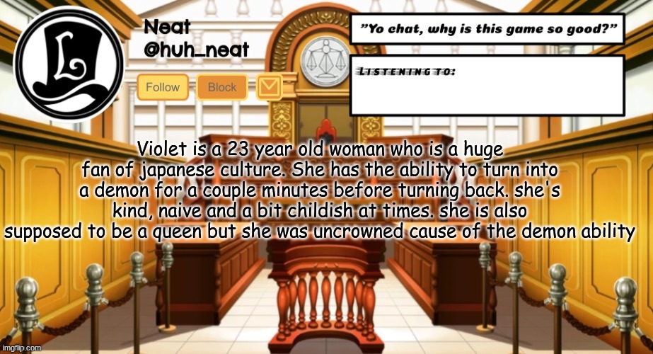 Huh_neat announcement template | Violet is a 23 year old woman who is a huge fan of japanese culture. She has the ability to turn into a demon for a couple minutes before turning back. she's kind, naive and a bit childish at times. she is also supposed to be a queen but she was uncrowned cause of the demon ability | image tagged in huh_neat announcement template | made w/ Imgflip meme maker