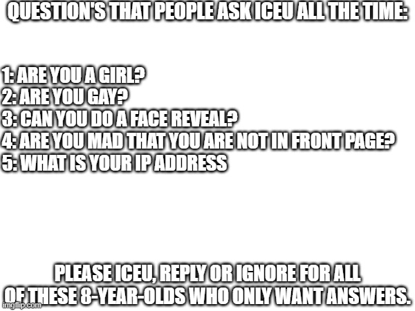 got these from a lot of Iceu. memes, a lot of people want answers. | QUESTION'S THAT PEOPLE ASK ICEU ALL THE TIME:; 1: ARE YOU A GIRL?
2: ARE YOU GAY?
3: CAN YOU DO A FACE REVEAL?
4: ARE YOU MAD THAT YOU ARE NOT IN FRONT PAGE?
5: WHAT IS YOUR IP ADDRESS; PLEASE ICEU, REPLY OR IGNORE FOR ALL OF THESE 8-YEAR-OLDS WHO ONLY WANT ANSWERS. | image tagged in iceu,i don't need sleep i need answers,q n a | made w/ Imgflip meme maker