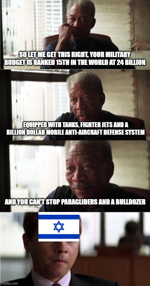 Morgan Freeman Good Luck Meme | SO LET ME GET THIS RIGHT, YOUR MILITARY BUDGET IS RANKED 15TH IN THE WORLD AT 24 BILLION; EQUIPPED WITH TANKS, FIGHTER JETS AND A BILLION DOLLAR MOBILE ANTI-AIRCRAFT DEFENSE SYSTEM; AND YOU CAN'T STOP PARAGLIDERS AND A BULLDOZER | image tagged in memes,morgan freeman good luck | made w/ Imgflip meme maker