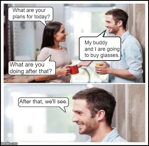 Coworkers talking | What are your plans for today? My buddy and I are going to buy glasses. What are you doing after that? After that, we'll see. | image tagged in coworkers talking | made w/ Imgflip meme maker